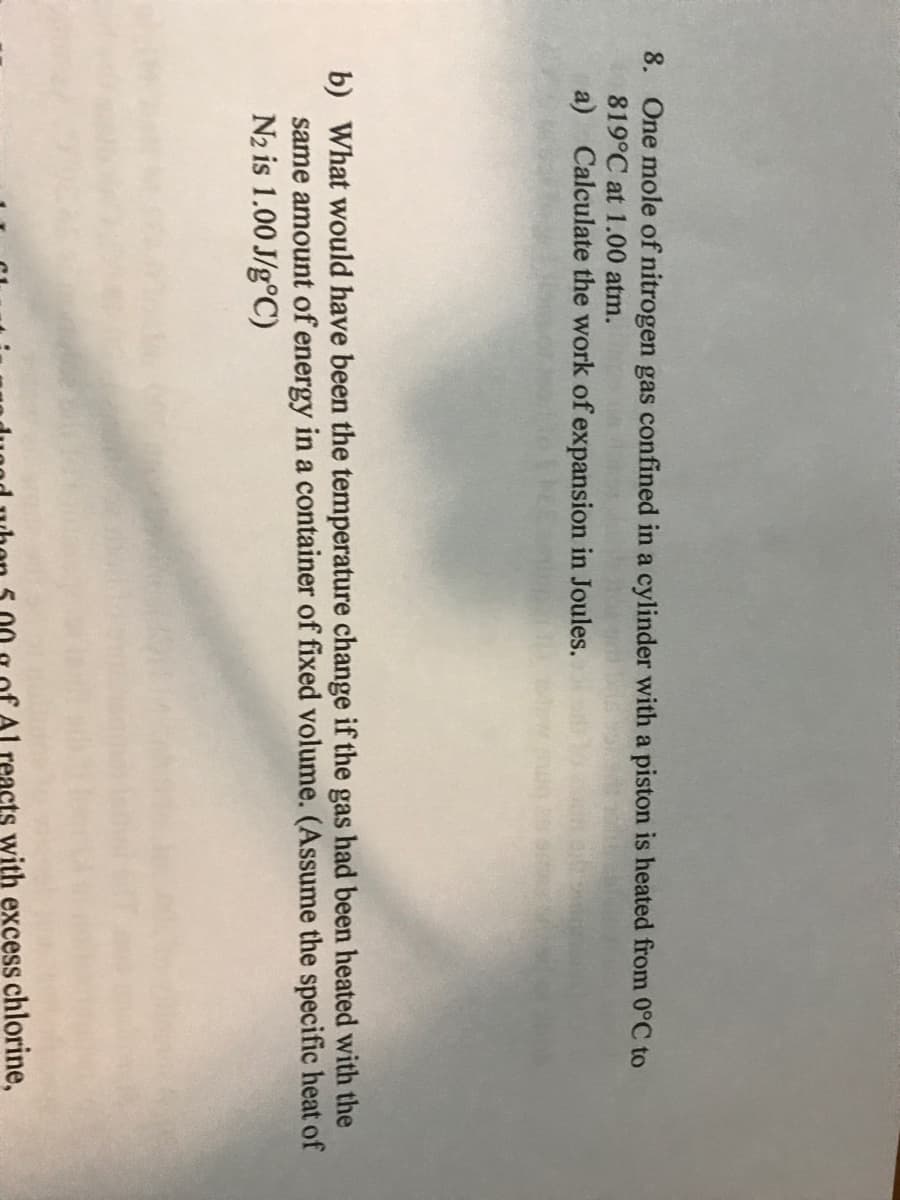 8. One mole of nitrogen gas confined in a cylinder with a piston is heated from 0°C to
819°C at 1.00 atm.
a) Calculate the work of expansion in Joules.
b) What would have been the temperature change if the gas had been heated with the
same amount of energy in a container of fixed volume. (Assume the specific heat of
N2 is 1.00 J/g°C)
eacts with excess chlorine,
