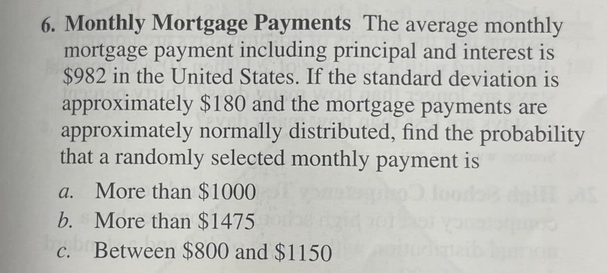 6. Monthly Mortgage Payments The average monthly
mortgage payment including principal and interest is
$982 in the United States. If the standard deviation is
approximately $180 and the mortgage payments are
approximately normally distributed, find the probability
that a randomly selected monthly payment is
а.
More than $1000
b. More than $1475
с.
Between $800 and $1150
