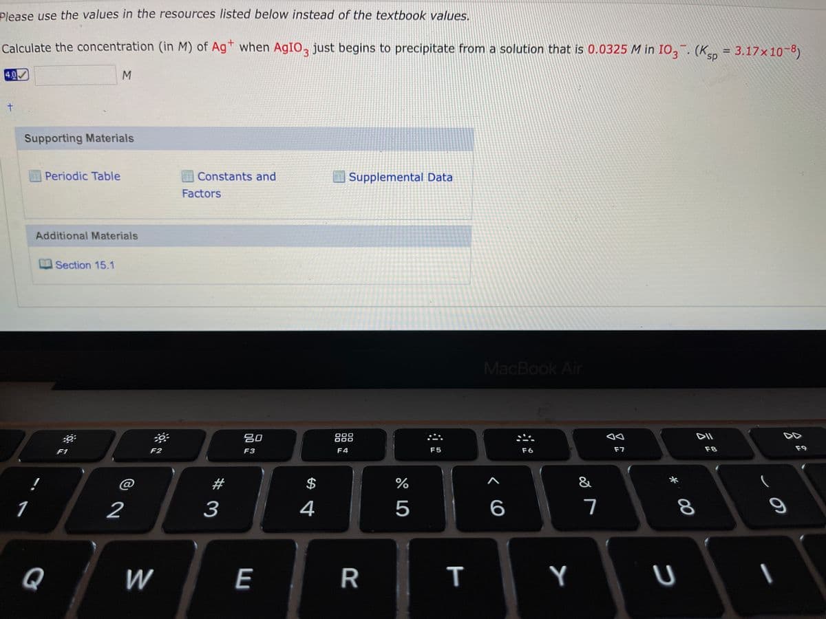 Please use the values in the resources listed below instead of the textbook values.
Calculate the concentration (in M) of Agt when AGIO, just begins to precipitate from a solution that is 0.0325 M in IO,. (Ksp = 3.17×10-8)
%D
4.0
Supporting Materials
Periodic Table
Constants and
Supplemental Data
Factors
Additional Materials
Section 15.1
MacBook Air
吕0
888
F1
F2
F3
F4
F5
F6
F7
F8
F9
@
2$
&
1
2
3
4
5
7
Q
W
E
R
Y
00
T
