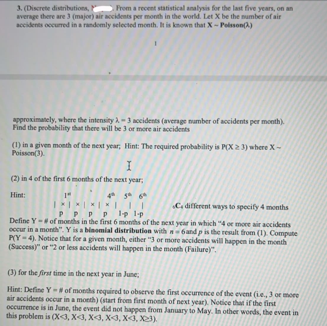 From a recent stätistical analysis for the last five years, on an
3. (Discrete distributions,
average there are 3 (major) air accidents per month in the world. Let X be the number of air
accidents occurred in a randomly selected month. It is known that X~ Poisson(A)
approximately, where the intensity 2 = 3 accidents (average number of accidents per month).
Find the probability that there will be 3 or more air accidents
(1) in a given month of the next year; Hint: The required probability is P(X > 3) where X ~
Poisson(3).
(2) in 4 of the first 6 months of the next year;
Hint:
1st
4th
5th 6th
| × | × | × | × | | |
P p p p
C4 different ways to specify 4 months
1-р 1-р
Define Y = # of months in the first 6 months of the next year in which “4 or more air accidents
occur in a month". Y is a binomial distribution with n=6and p is the result from (1). Compute
%3D
P(Y = 4). Notice that for a given month, either "3 or more accidents will happen in the month
(Success)" or "2 or less accidents will happen in the month (Failure)".
(3) for the first time in the next year in June;
Hint: Define Y = # of months required to observe the first occurrence of the event (i.e., 3 or more
air accidents occur in a month) (start from first month of next year). Notice that if the first
occurrence is in June, the event did not happen from January to May. In other words, the event in
this problem is (X<3, X<3, X<3, X<3, X<3, X23).
