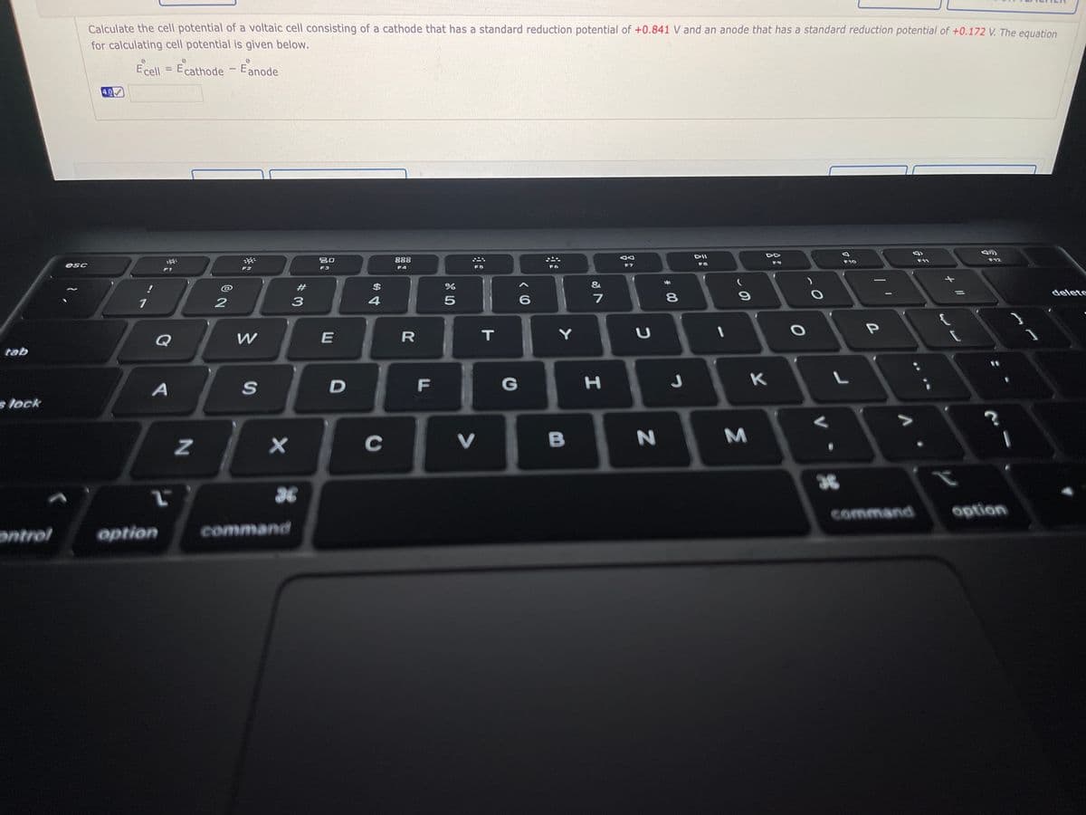Calculate the cell potential of a voltaic cell consisting of a cathode that has a standard reduction potential of +0.841 V and an anode that has a standard reduction potential of +0.172 V. The equation
for calculating cell potential is given below.
Ecell = Ecathode -Eanode
%3D
4.0
DII
吕0
888
F10
F11
F12
F8
F9
F4
F6
F7
F1
F2
F3
#
24
&
delete
7
Y
Q
tab
D
F
G
s lock
C
V
B
36
command
ontrol
option
command
+ //
Σ
00

