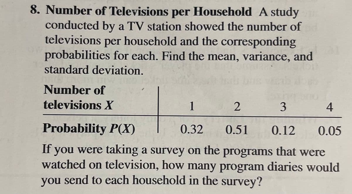 8. Number of Televisions per Household A study
conducted by a TV station showed the number of
televisions per household and the corresponding
probabilities for each. Find the mean, variance, and
standard deviation.
Number of
televisions X
1
3
4
Probability P(X)
0.32
0.51
0.12
0.05
If you were taking a survey on the programs that were
watched on television, how many program diaries would
you send to each household in the survey?
