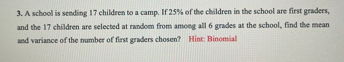 3. A school is sending 17 children to a camp. If 25% of the children in the school are first graders,
and the 17 children are selected at random from among all 6 grades at the school, find the mean
and variance of the number of first graders chosen? Hint: Binomial
