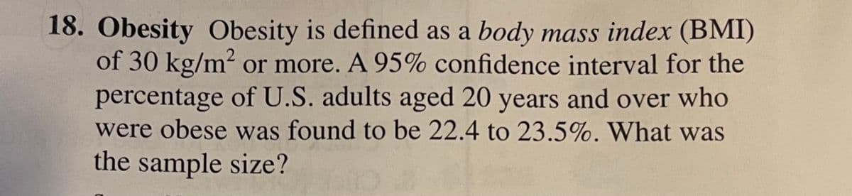 18. Obesity Obesity is defined as a body mass index (BMI)
of 30 kg/m² or more. A 95% confidence interval for the
percentage of U.S. adults aged 20 years and over who
were obese was found to be 22.4 to 23.5%. What was
the sample size?
