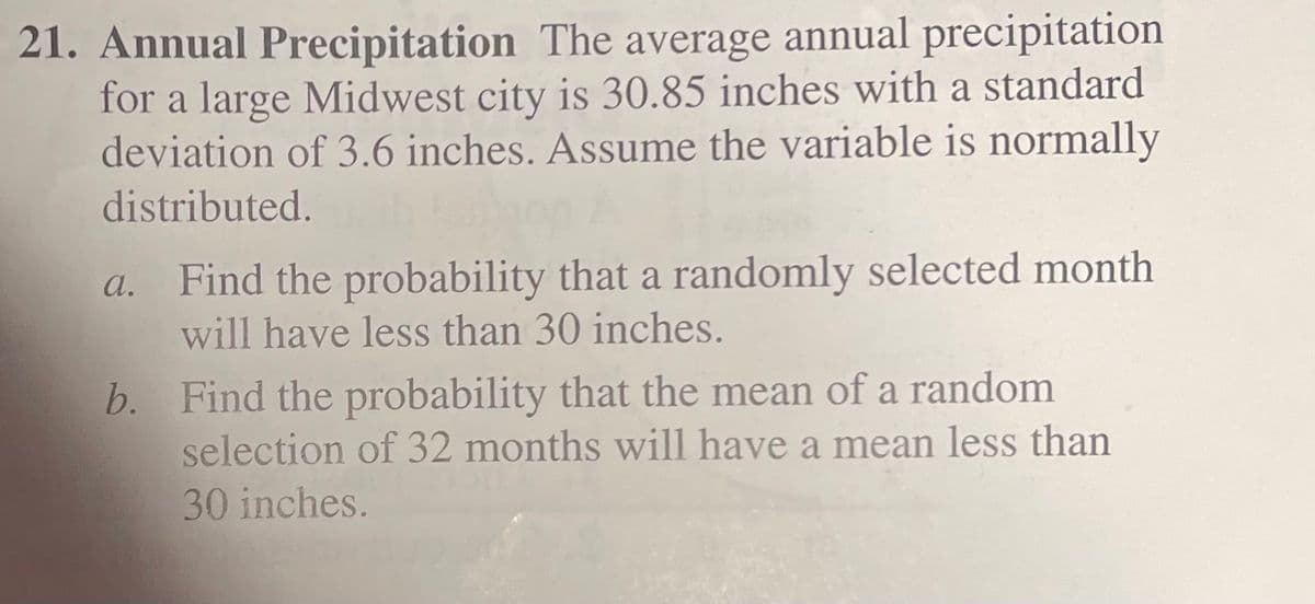 21. Annual Precipitation The average annual precipitation
for a large Midwest city is 30.85 inches with a standard
deviation of 3.6 inches. Assume the variable is normally
distributed.
a. Find the probability that a randomly selected month
will have less than 30 inches.
b. Find the probability that the mean of a random
selection of 32 months will have a mean less than
30 inches.
