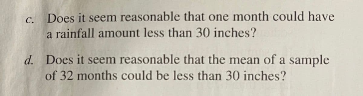 Does it seem reasonable that one month could have
a rainfall amount less than 30 inches?
С.
d. Does it seem reasonable that the mean of a sample
of 32 months could be less than 30 inches?
