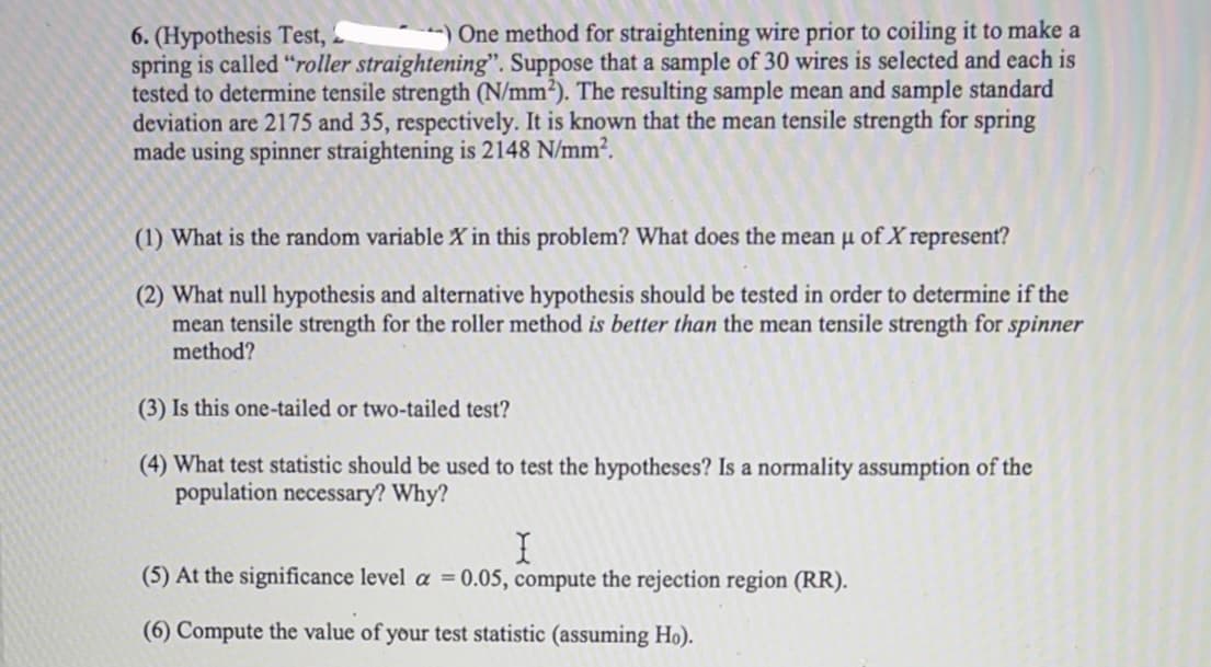 One method for straightening wire prior to coiling it to make a
6. (Hypothesis Test, 2
spring is called "roller straightening". Suppose that a sample of 30 wires is selected and each is
tested to determine tensile strength (N/mm²). The resulting sample mean and sample standard
deviation are 2175 and 35, respectively. It is known that the mean tensile strength for spring
made using spinner straightening is 2148 N/mm².
(1) What is the random variable X in this problem? What does the mean µ of X represent?
(2) What null hypothesis and alternative hypothesis should be tested in order to determine if the
mean tensile strength for the roller method is better than the mean tensile strength for spinner
method?
(3) Is this one-tailed or two-tailed test?
(4) What test statistic should be used to test the hypotheses? Is a normality assumption of the
population necessary? Why?
(5) At the significance level a = 0.05, compute the rejection region (RR).
(6) Compute the value of your test statistic (assuming Ho).
