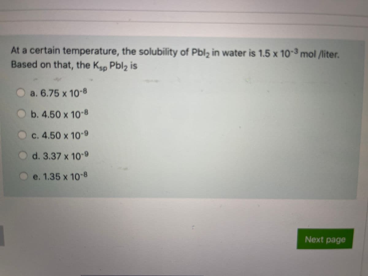 At a certain temperature, the solubility of Pbl, in water is 1.5 x 10-3 mol /liter.
Based on that, the Kep Pbl2 is
O a. 6.75 x 10
-8
b. 4.50 x 10-8
C. 4.50 x 10-9
d. 3.37 x 10-9
e. 1.35 x 10-8
Next page

