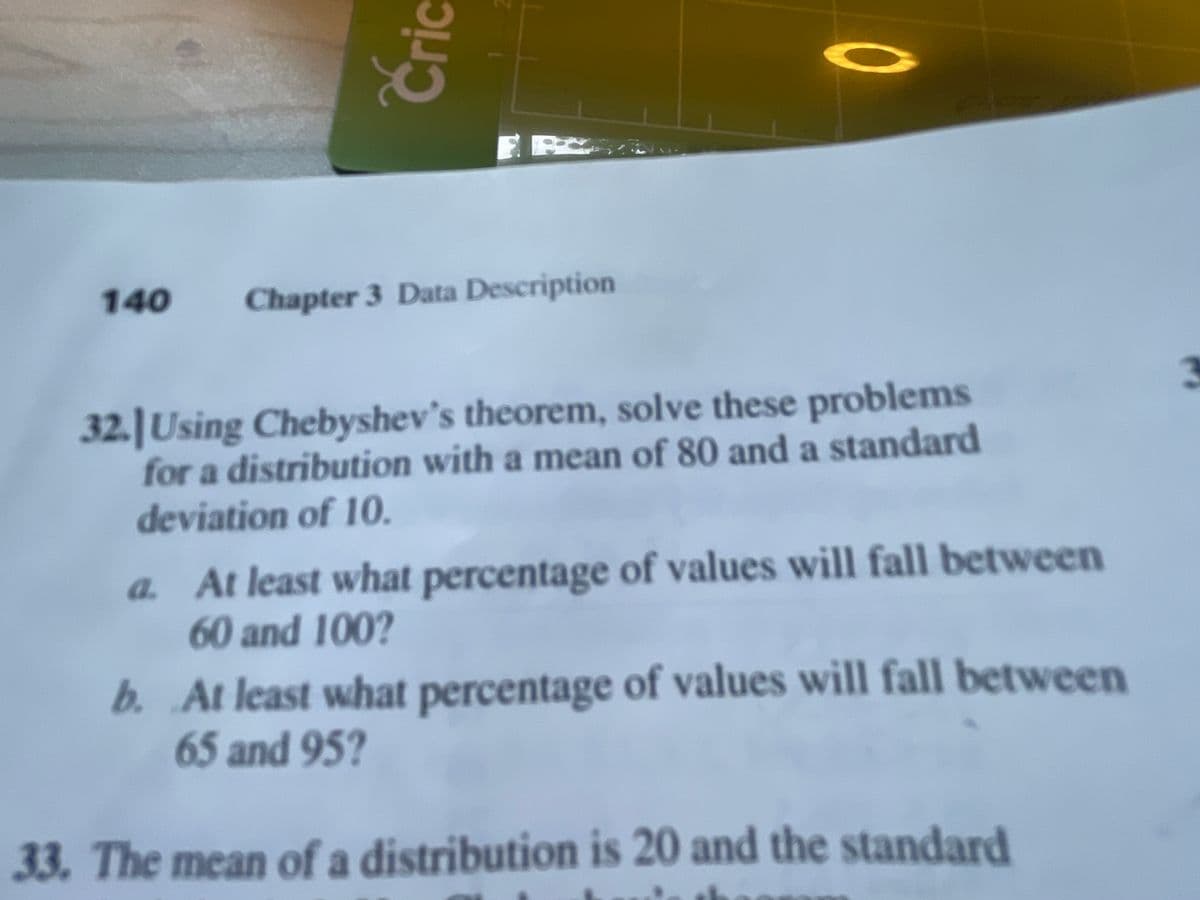 140
Chapter 3 Data Description
32. Using Chebyshev's theorem, solve these problems
for a distribution with a mean of 80 and a standard
deviation of 10.
a. At least what percentage of values will fall between
60 and 100?
b. At least what percentage of values will fall between
65 and 95?
33. The mean of a distribution is 20 and the standard
Cric
