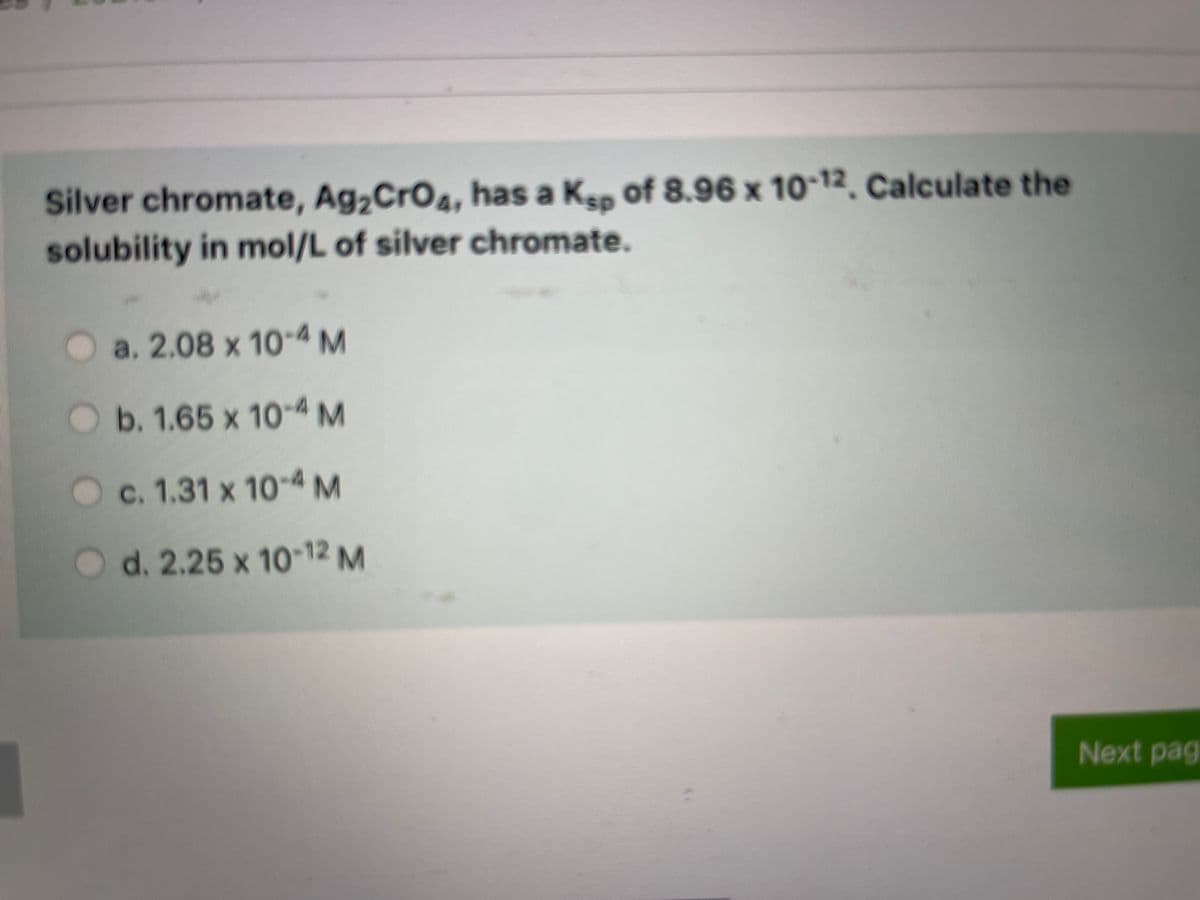 Silver chromate, Ag,CrO4, has a
solubility in mol/L of silver chromate.
KEp of 8.96 x 10-12. Calculate the
Oa. 2.08 x 10-4 M
b. 1.65 x 10-4M
c. 1.31 x 10 4M
d. 2.25 x 10-12 M
Next pag
