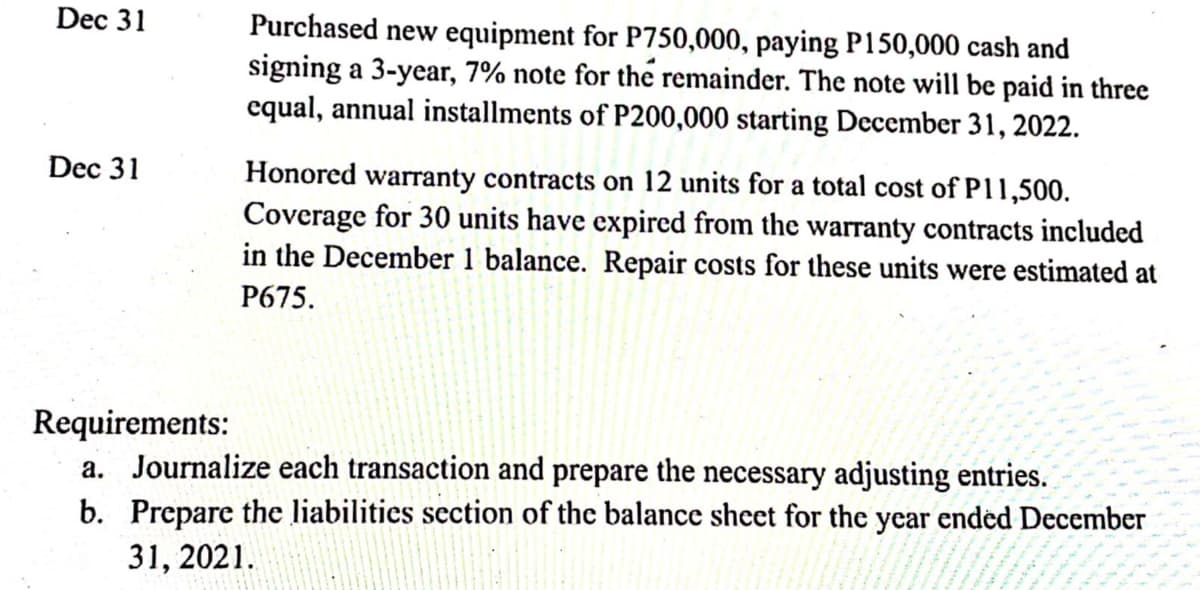 Dec 31
Purchased new equipment for P750,000, paying P150,000 cash and
signing a 3-year, 7% note for the remainder. The note will be paid in three
equal, annual installments of P200,000 starting Dccember 31, 2022.
Dec 31
Honored waranty contracts on 12 units for a total cost of P11,500.
Coverage for 30 units have expired from the warranty contracts included
in the December 1 balance. Repair costs for these units were estimated at
P675.
Requirements:
a. Journalize each transaction and prepare the necessary adjusting entries.
b. Prepare the liabilities section of the balance sheet for the year ended December
31, 2021.
