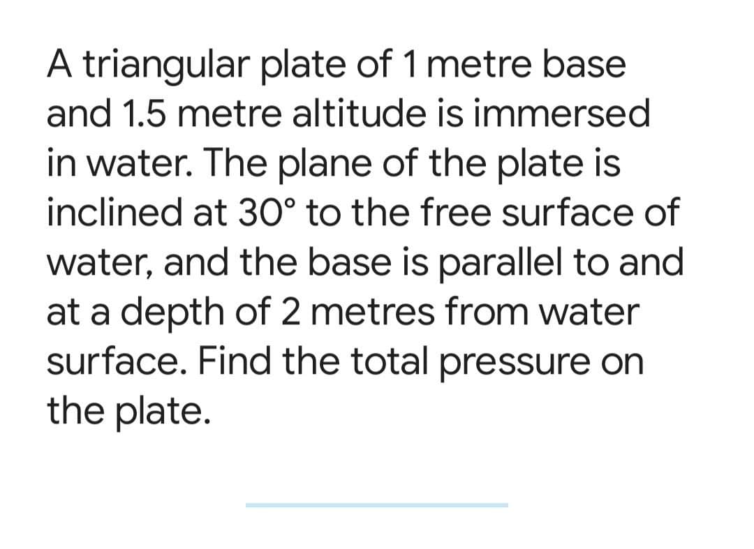 A triangular plate of 1 metre base
and 1.5 metre altitude is immersed
in water. The plane of the plate is
inclined at 3O° to the free surface of
water, and the base is parallel to and
at a depth of 2 metres from water
surface. Find the total pressure on
the plate.
