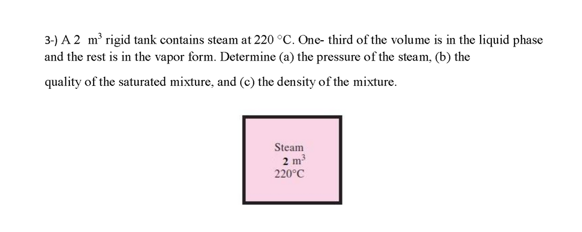 3-) A 2 m rigid tank contains steam at 220 °C. One- third of the volume is in the liquid phase
and the rest is in the vapor form. Determine (a) the pressure of the steam, (b) the
quality of the saturated mixture, and (c) the density of the mixture.
Steam
2 m
220°C
