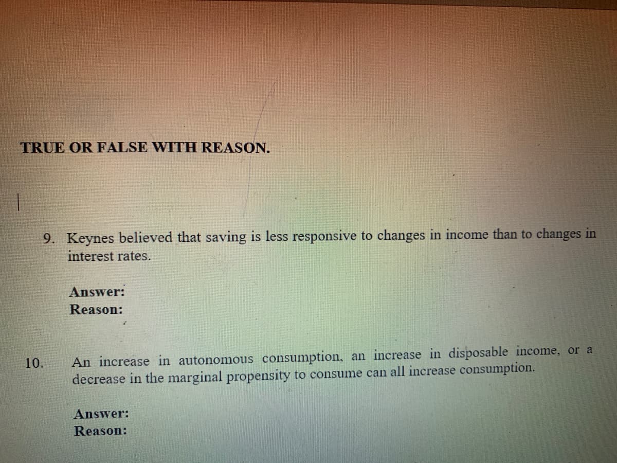 TRUE OR FALSE WITH REASON.
9. Keynes believed that saving is less responsive to changes in income than to changes in
interest rates.
Answer:
Reason:
An increase in autonomous consumption, an increase in disposable income, or a
decrease in the marginal propensity to consume can all increase consumption.
10.
Answer:
Reason:
