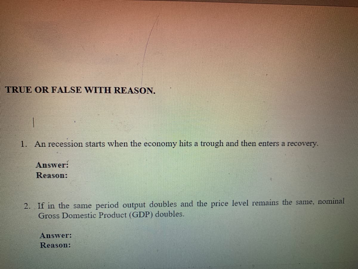 TRUE OR FALSE WITH REASON.
1. An recession starts when the economy hits a trough and then enters a recovery.
Answer:
Reason:
2. If in the same period output doubles and the price level remains the same, nominal
Gross Domestic Product (GDP) doubles.
Answer:
Reason:
