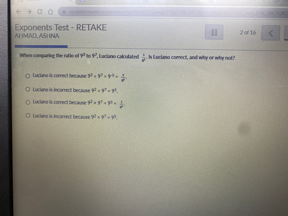 A student.masteryconnect.com/liv=m2TQwigLUTXj2xQKJ7fQ&tok-MvR1KVFCIGE egA CYd 36C1Q1O
Exponents Test - RETAKE
AHMAD, ASHNA
2 of 16
When comparing the ratio of 92 to 97, Luciano calculated . Is Luciano correct, and why or why not?
O Luciano is correct because 92 ÷ 97 = 9-5 = .
O Luciano is incorrect because 92 97 95.
O Luciano is correct because 92 x 97 = 95 =.
O Luciano is incorrect because 92 x 97 = 95.
