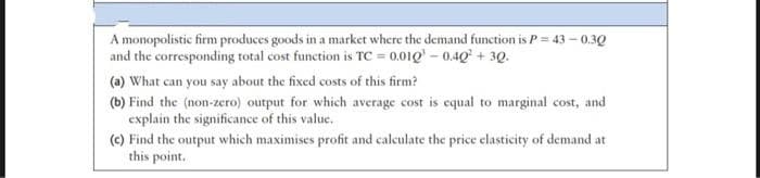 A monopolistic firm produces goods in a market where the demand function is P= 43 – 0.30
and the corresponding total cost function is TC = 0.01Q' – 0.40 + 3Q.
(a) What can you say about the fixed costs of this firm?
(b) Find the (non-zero) output for which average cost is equal to marginal cost, and
explain the significance of this value.
(c) Find the output which maximises profit and calculate the price elasticity of demand at
this point.
