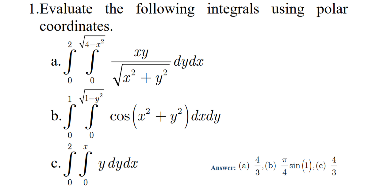1.Evaluate the following integrals using polar
coordinates.
2 V.
XY
dydx
x² + y'
а.
0 0
1
I S cos (2² + y° ) dædy
os(2² + y°
b.
2
c. S y dydæ
4
(b)
3
4
- sin (1), (c)
Answer: (a)
0 0
