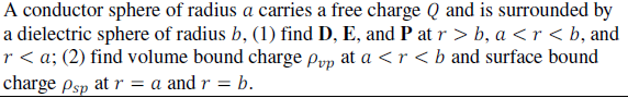 A conductor sphere of radius a carries a free charge Q and is surrounded by
a dielectric sphere of radius b, (1) find D, E, and P at r > b, a < r < b, and
r < a; (2) find volume bound charge Pyp at a <r <b and surface bound
charge psp at r = a and r = b.
