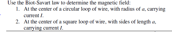 Use the Biot-Savart law to determine the magnetic field:
1. At the center of a circular loop of wire, with radius of a, carrying
current I.
2. At the center of a square loop of wire, with sides of length a,
carrying current I.
