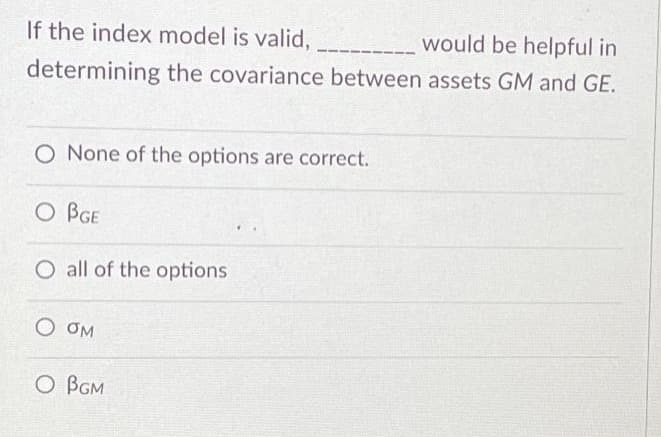 If the index model is valid,
would be helpful in
determining the covariance between assets GM and GE.
O None of the options are correct.
O BGE
O all of the options
O OM
O BGM
