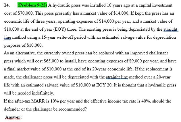 14.
(Problem 9-22)A hydraulic press was installed 10 years ago at a capital investment
cost of $70,000. This press presently has a market value of $14,000. If kept, the press has an
economic life of three years, operating expenses of $14,000 per year, and a market value of
$10,000 at the end of year (EOY) three. The existing press is being depreciated by the straight.
line method using a 15-year write-off period with an estimated salvage value for depreciation
purposes of $10,000.
As an alternative, the currently owned press can be replaced with an improved challenger
press which will cost $65,000 to install, have operating expenses of $9,000 per year, and have
a final market value of $10,000 at the end of its 20-year economic life. If the replacement is
made, the challenger press will be depreciated with the straight line method over a 20-year
life with an estimated salvage value of $10,000 at EOY 20. It is thought that a hydraulic press
will be needed indefinitely.
If the after-tax MARR is 10% per year and the effective income tax rate is 40%, should the
defender or the challenger be recommended?
Answer:
