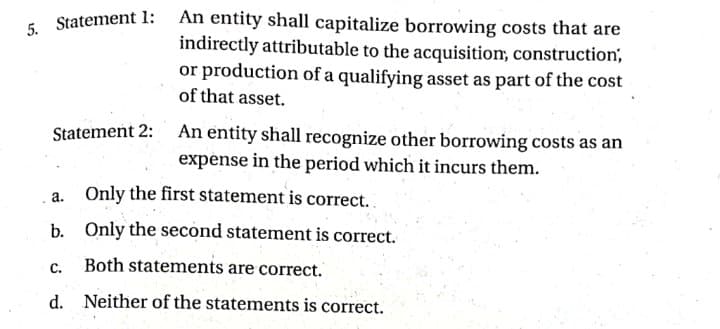 - Statement 1: An entity shall capitalize borrowing costs that are
indirectly attributable to the acquisition, construction',
or production of a qualifying asset as part of the cost
of that asset.
Statement 2: An entity shall recognize other borrowing costs as an
expense in the period which it incurs them.
Only the first statement is correct.
a.
b. Only the second statement is correct.
C.
Both statements are correct.
d. Neither of the statements is correct.
