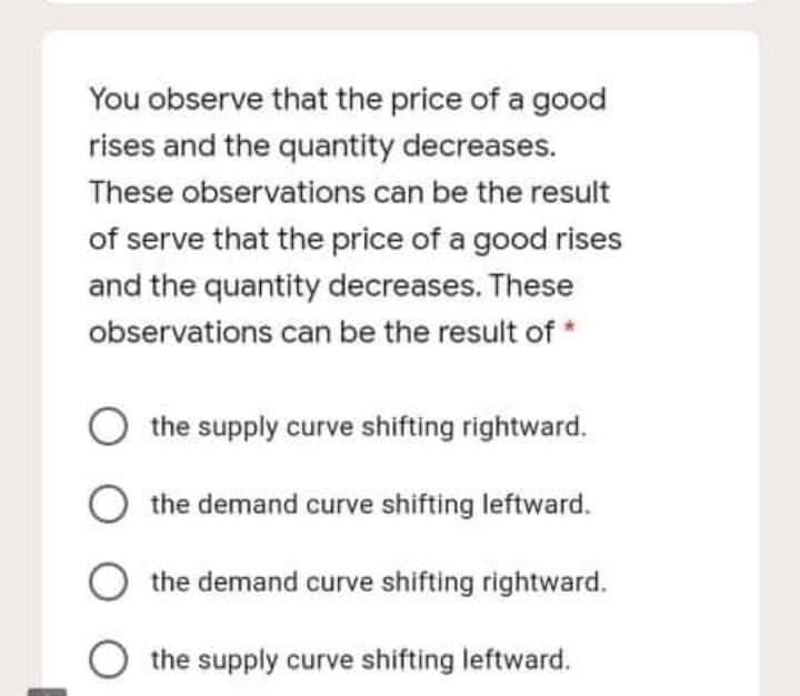 You observe that the price of a good
rises and the quantity decreases.
These observations can be the result
of serve that the price of a good rises
and the quantity decreases. These
observations can be the result of *
the supply curve shifting rightward.
O the demand curve shifting leftward.
the demand curve shifting rightward.
O the supply curve shifting leftward.
