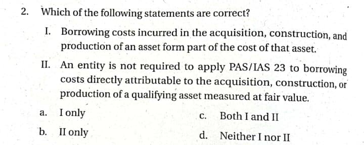 2.
Which of the following statements are correct?
I. Borrowing costs incurred in the acquisition, construction, and
production of an asset form part of the cost of that asset.
II. An entity is not required to apply PAS/IAS 23 to borrowing
costs directly attributable to the acquisition, construction, or
production of a qualifying asset measured at fair value.
I only
а.
с.
Both I and II
b. II only
d. Neither I nor II

