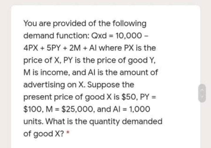 You are provided of the following
demand function: Qxd 10,000 -
%3D
4PX + 5PY + 2M + Al where PX is the
price of X, PY is the price of good Y,
M is income, and Al is the amount of
advertising on X. Suppose the
present price of good X is $50, PY =
$100, M = $25,000, and Al = 1,000
units. What is the quantity demanded
%3D
of good X? *
