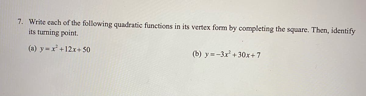 7. Write each of the following quadratic functions in its vertex form by completing the square. Then, identify
its turning point.
(a) y= x² +12x+ 50
(b) y =-3x² +30x+7
