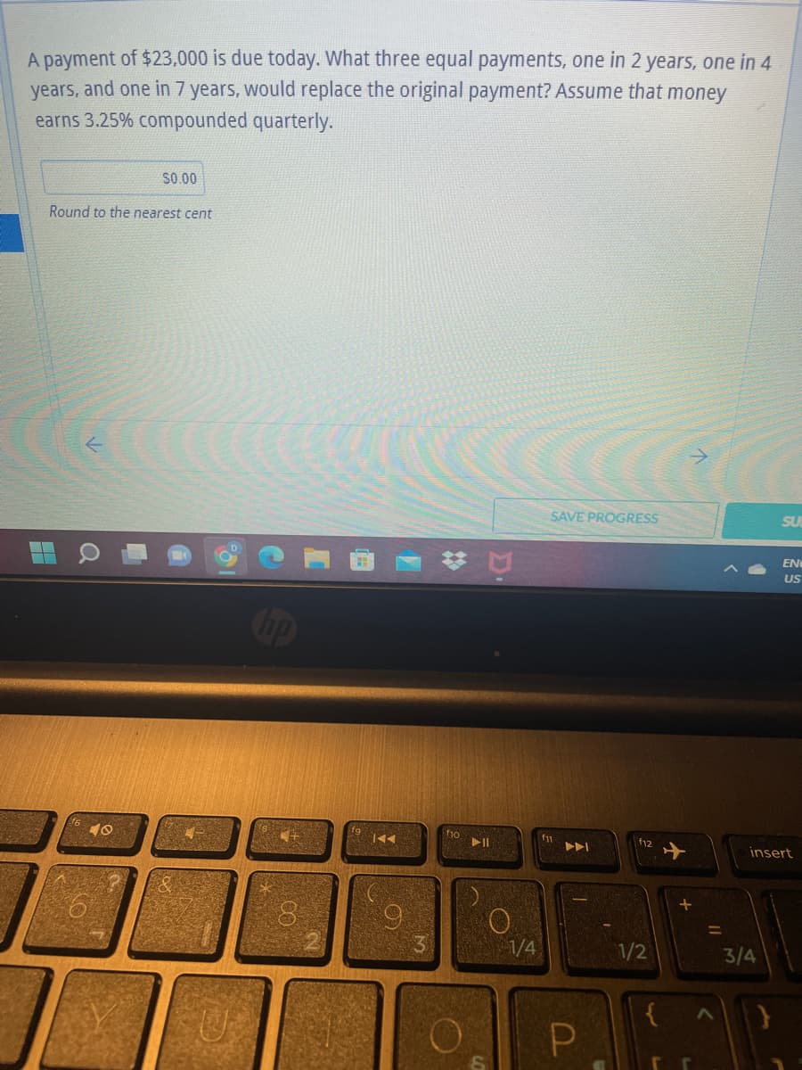 A payment of $23,000 is due today. What three equal payments, one in 2 years, one in 4
years, and one in 7 years, would replace the original payment? Assume that money
earns 3.25% compounded quarterly.
$0.00
Round to the nearest cent
SAVE PROGRESS
SU
EN
US
f11
insert
a
40
U
00
IAA
3
f10
▶11
O
1/4
AAI
P
1/2
3
+
rr
=
3/4