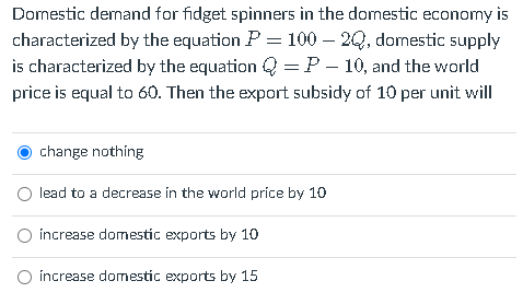 Domestic demand for fidget spinners in the domestic economy is
characterized by the equation P = 100 – 2Q, domestic supply
is characterized by the equation Q = P – 10, and the world
price is equal to 60. Then the export subsidy of 10 per unit will
change nothing
lead to a decrease in the world príce by 10
O increase domestic exports by 10
O increase domestic exports by 15
