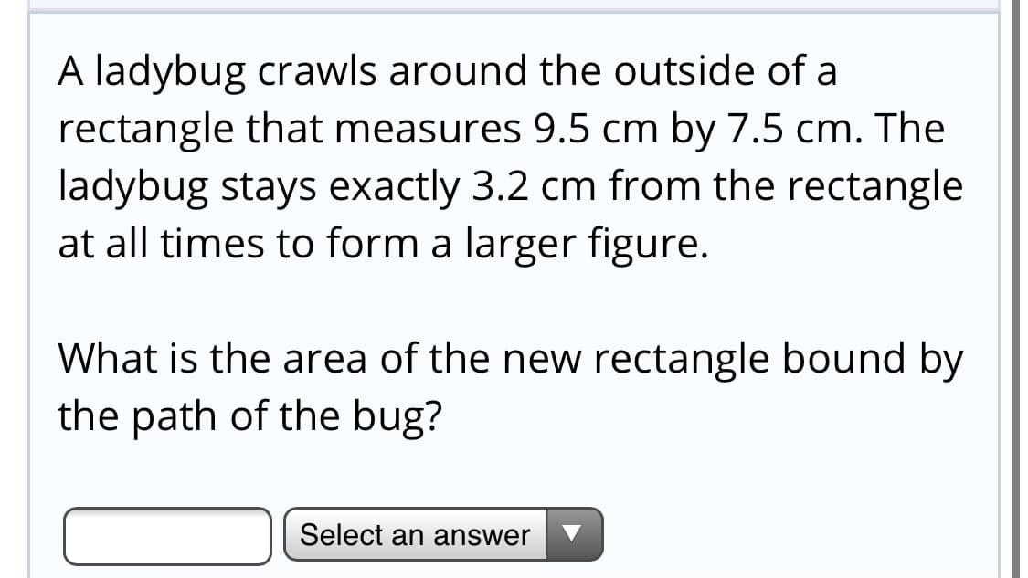 A ladybug crawls around the outside of a
rectangle that measures 9.5 cm by 7.5 cm. The
ladybug stays exactly 3.2 cm from the rectangle
at all times to form a larger figure.
What is the area of the new rectangle bound by
the path of the bug?
