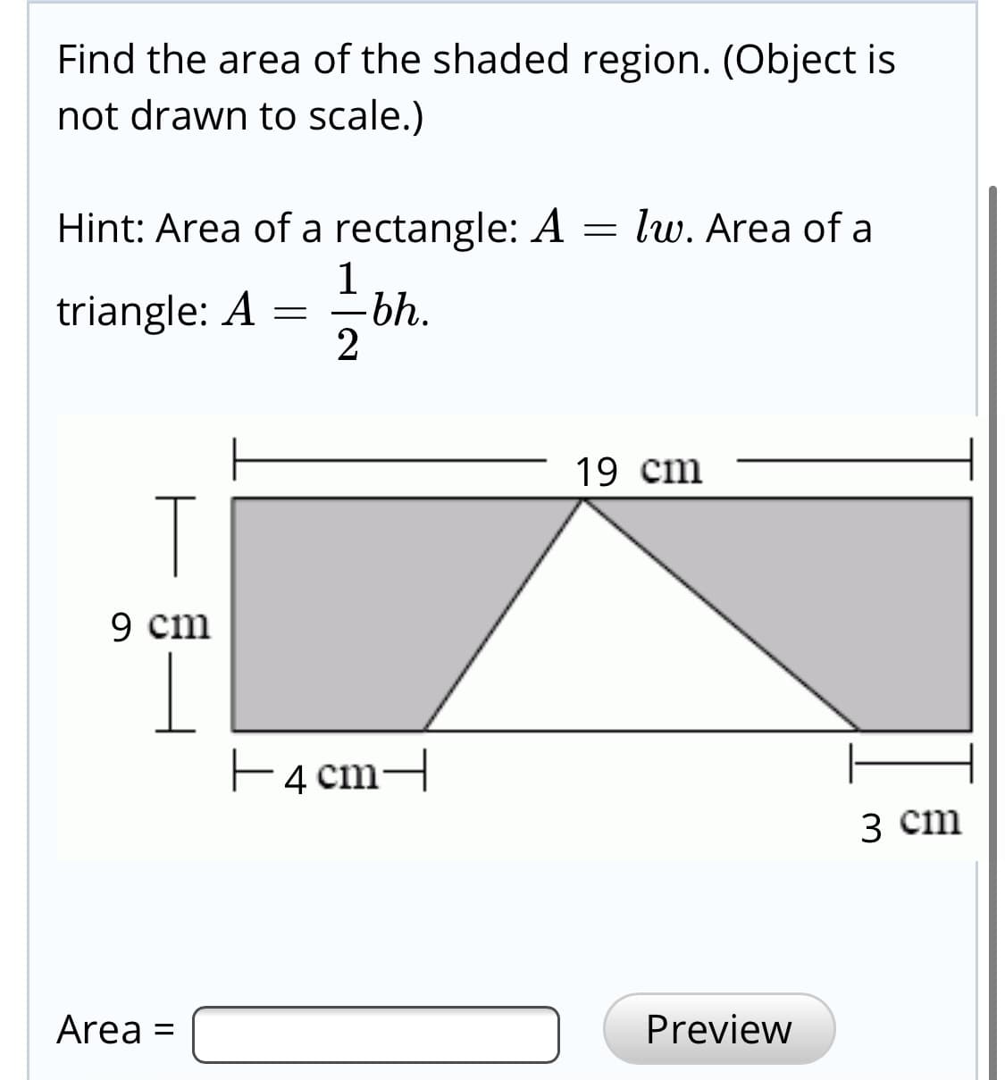 Find the area of the shaded region. (Object is
not drawn to scale.)
Hint: Area of a rectangle: A = lw. Area of a
1
triangle: A
bh.
2
19 cm
T
9 cm
E4 cm-
з ст
