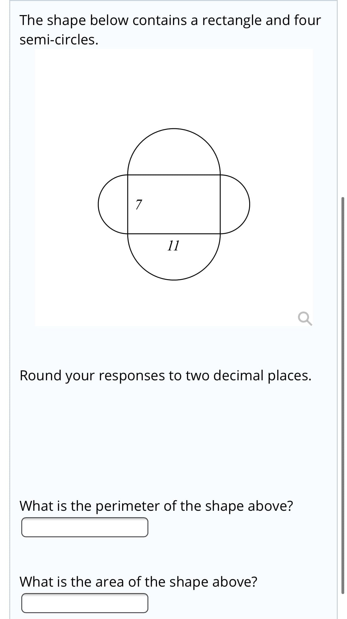 The shape below contains a rectangle and four
semi-circles.
7
11
Round your responses to two decimal places.
What is the perimeter of the shape above?
What is the area of the shape above?
