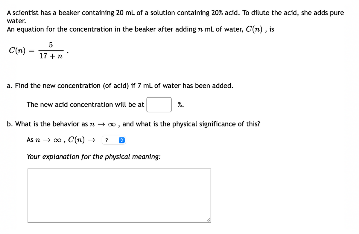 A scientist has a beaker containing 20 mL of a solution containing 20% acid. To dilute the acid, she adds pure
water.
An equation for the concentration in the beaker after adding n mL of water, C(n) , is
5
C(n) =
17 +n
a. Find the new concentration (of acid) if 7 mL of water has been added.
The new acid concentration will be at
%.
b. What is the behavior as n – ∞ , and what is the physical significance of this?
As n → o , C(n) →
?
Your explanation for the physical meaning:
