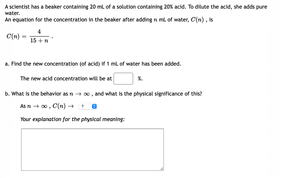 A scientist has a beaker containing 20 mL of a solution containing 20% acid. To dilute the acid, she adds pure
water.
An equation for the concentration in the beaker after adding n mL of water, C(n) , is
4
C(n) =
15 + n
a. Find the new concentration (of acid) if 1 mL of water has been added.
The new acid concentration will be at
%.
b. What is the behavior as n → 0 , and what is the physical significance of this?
As n o0, C(п) —
?
Your explanation for the physical meaning:

