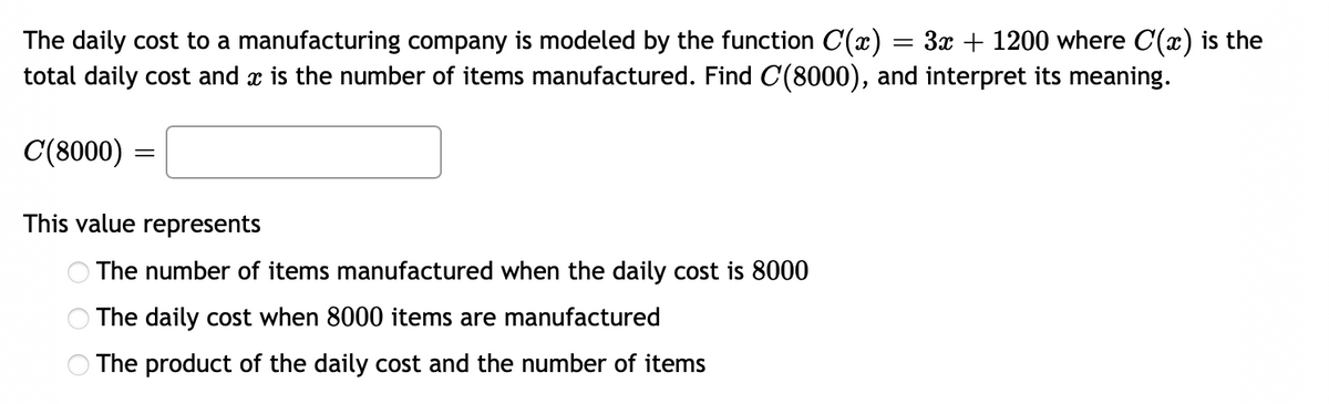 The daily cost to a manufacturing company is modeled by the function C(x) = 3x + 1200 where C(x) is the
total daily cost and x is the number of items manufactured. Find C(8000), and interpret its meaning.
C(8000) =
This value represents
The number of items manufactured when the daily cost is 8000
The daily cost when 8000 items are manufactured
O The product of the daily cost and the number of items
