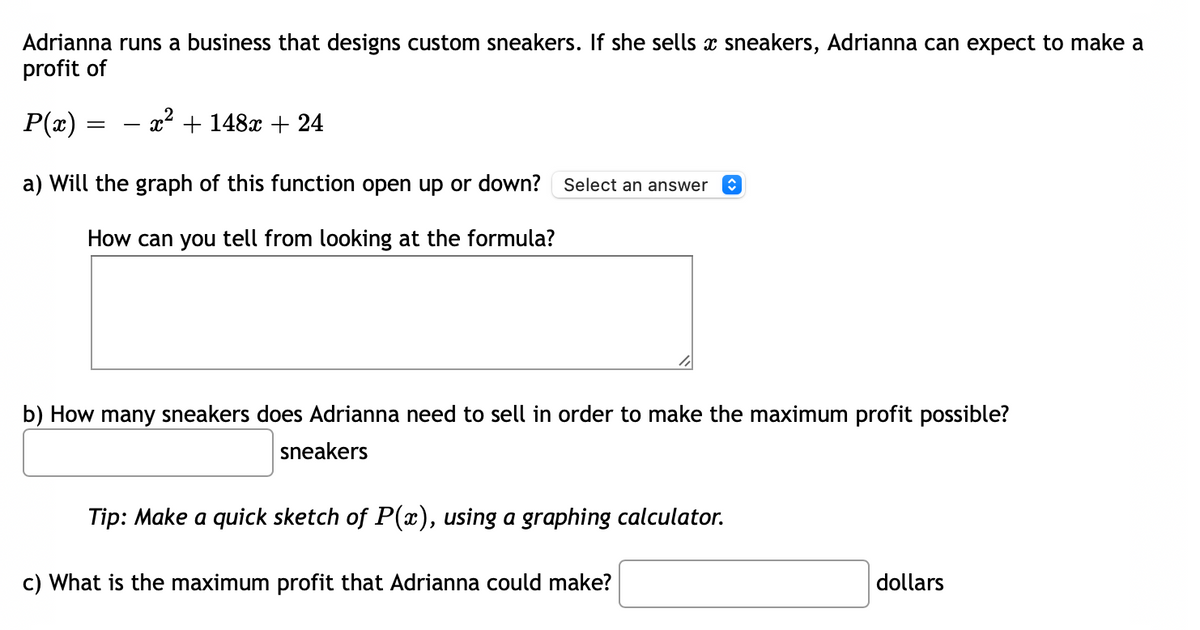 Adrianna runs a business that designs custom sneakers. If she sells x sneakers, Adrianna can expect to make a
profit of
P(z)
- x2 + 148x + 24
a) Will the graph of this function open up or down?
Select an answer
How can you tell from looking at the formula?
b) How many sneakers does Adrianna need to sell in order to make the maximum profit possible?
sneakers
Tip: Make a quick sketch of P(x), using a graphing calculator.
c) What is the maximum profit that Adrianna could make?
dollars
