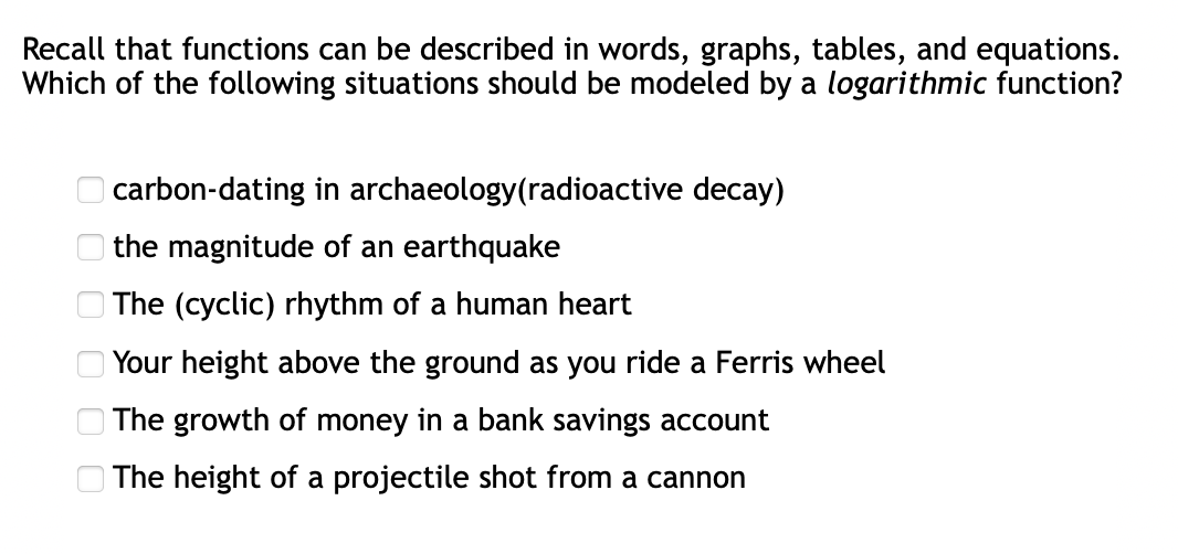 Recall that functions can be described in words, graphs, tables, and equations.
Which of the following situations should be modeled by a logarithmic function?
O carbon-dating in archaeology(radioactive decay)
O the magnitude of an earthquake
O The (cyclic) rhythm of a human heart
Your height above the ground as you ride a Ferris wheel
The growth of money in a bank savings account
| The height of a projectile shot from a cannon
O O O O O
