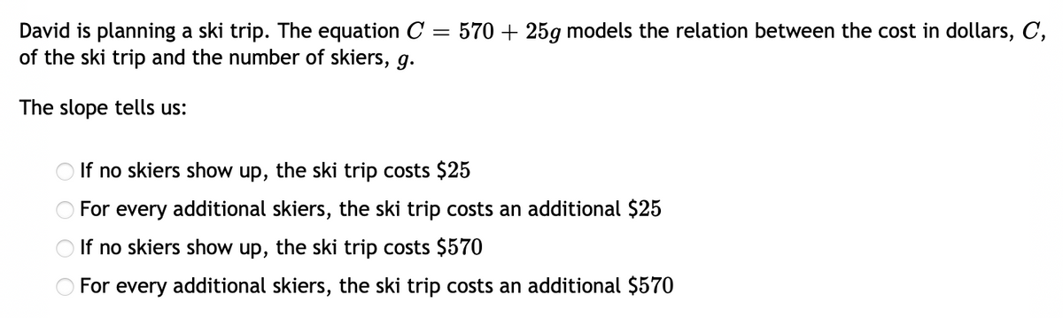David is planning a ski trip. The equation C
of the ski trip and the number of skiers, g.
570 + 25g models the relation between the cost in dollars, C,
The slope tells us:
If no skiers show up, the ski trip costs $25
For every additional skiers, the ski trip costs an additional $25
If no skiers show up, the ski trip costs $570
For every additional skiers, the ski trip costs an additional $570
