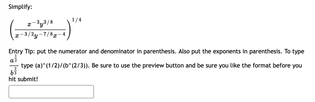 Simplify:
1/4
3.,3 /8
x-
x-3/2y-7/8- 4
Entry Tip: put the numerator and denominator in parenthesis. Also put the exponents in parenthesis. To type
type (a)^(1/2)/ (b^(2/3)). Be sure to use the preview button and be sure you like the format before you
hit submit!
