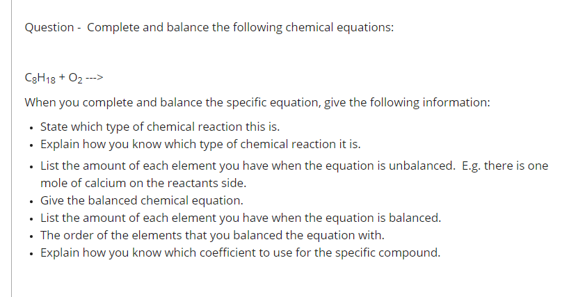 Question - Complete and balance the following chemical equations:
C3H13 + 02 --->
When you complete and balance the specific equation, give the following information:
• State which type of chemical reaction this is.
· Explain how you know which type of chemical reaction it is.
• List the amount of each element you have when the equation is unbalanced. E.g. there is one
mole of calcium on the reactants side.
• Give the balanced chemical equation.
• List the amount of each element you have when the equation is balanced.
• The order of the elements that you balanced the equation with.
· Explain how you know which coefficient to use for the specific compound.
