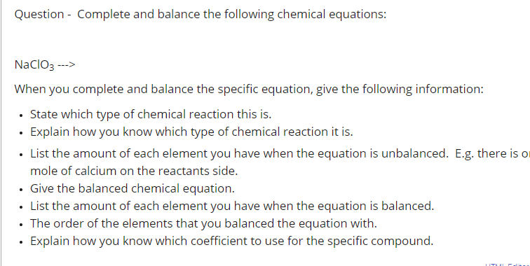 Question - Complete and balance the following chemical equations:
NaclO3 --->
When you complete and balance the specific equation, give the following information:
• State which type of chemical reaction this is.
· Explain how you know which type of chemical reaction it is.
• List the amount of each element you have when the equation is unbalanced. E.g. there is o
mole of calcium on the reactants side.
• Give the balanced chemical equation.
• List the amount of each element you have when the equation is balanced.
• The order of the elements that you balanced the equation with.
Explain how you know which coefficient to use for the specific compound.
