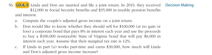 56. LO.4, 5 Linda and Don are married and file a joint return. In 2019, they received Decision Making
$12,000 in Social Security benefits and $35,000 in taxable pension benefits
and interest.
a. Compute the couple's adjusted gross income on a joint return.
b. Don would like to know whether they should sell for $100,000 (at no gain or
loss) a corporate bond that pays 8% in interest each year and use the proceeds
to buy a $100,000 nontaxable State of Virginia bond that will pay $6,000 in
interest each year. Assume that their marginal tax rate is 12%.
If Linda in part (a) works part-time and earns $30,000, how much will Linda
and Don's adjusted gross income increase?
C.
