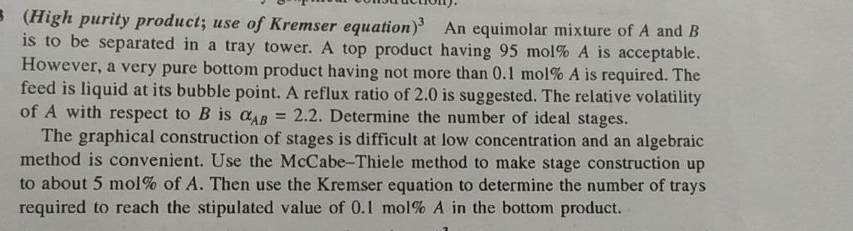 B (High purity product; use of Kremser equation) An equimolar mixture of A and B
is to be separated in a tray tower. A top product having 95 mol% A is acceptable.
However, a very pure bottom product having not more than 0.1 mol% A is required. The
feed is liquid at its bubble point. A reflux ratio of 2.0 is suggested. The relative volatility
of A with respect to B is CAB
= 2.2. Determine the number of ideal stages.
The graphical construction of stages is difficult at low concentration and an algebraic
method is convenient. Use the McCabe-Thiele method to make stage construction up
to about 5 mol% of A. Then use the Kremser equation to determine the number of trays
required to reach the stipulated value of 0.l mol% A in the bottom product.
