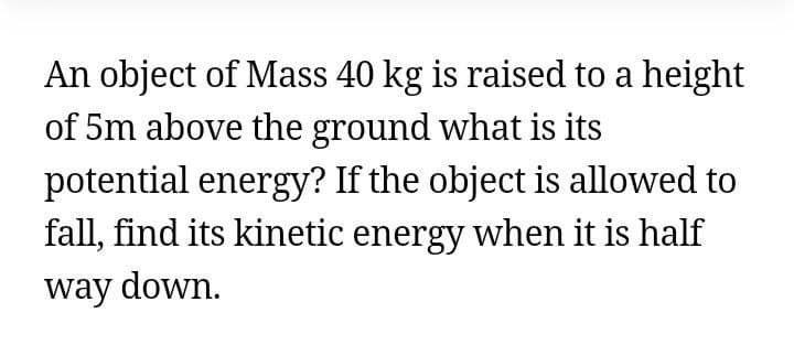 An object of Mass 40 kg is raised to a height
of 5m above the ground what is its
potential energy? If the object is allowed to
fall, find its kinetic energy when it is half
way down.
