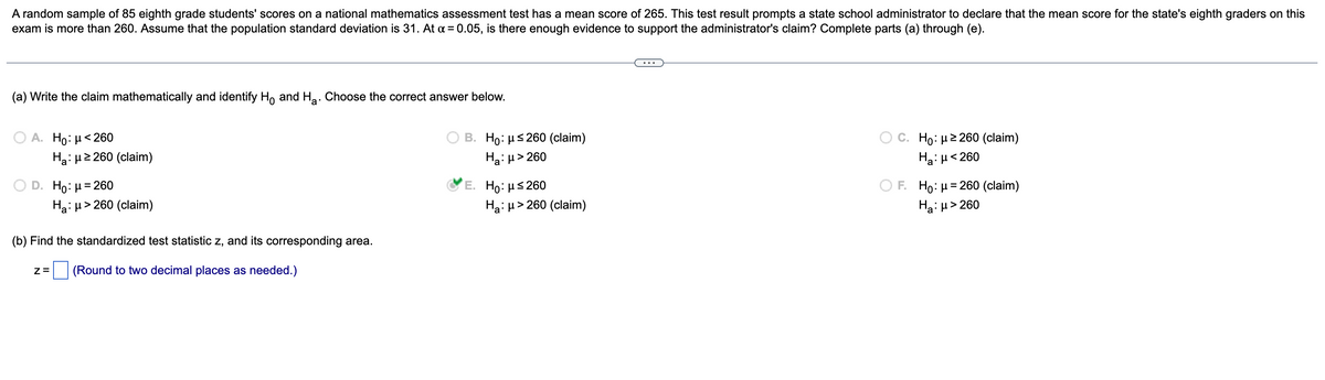 A random sample of 85 eighth grade students' scores on a national mathematics assessment test has a mean score of 265. This test result prompts a state school administrator to declare that the mean score for the state's eighth graders on this
exam is more than 260. Assume that the population standard deviation is 31. At a = 0.05, is there enough evidence to support the administrator's claim? Complete parts (a) through (e).
(a) Write the claim mathematically and identify Ho and H₂. Choose the correct answer below.
A. Ho: μ< 260
Ha: μ ≥260 (claim)
B. Ho: μ≤260 (claim)
Ha:μ>260
Ho: μ ≥260 (claim)
Ha: μ< 260
D. Ho: μ = 260
E. Ho: μ≤260
Ha: μ> 260 (claim)
Ha: μ> 260 (claim)
F. Ho: μ = 260 (claim)
H₂:μ> 260
(b) Find the standardized test statistic z, and its corresponding area.
Z= (Round to two decimal places as needed.)