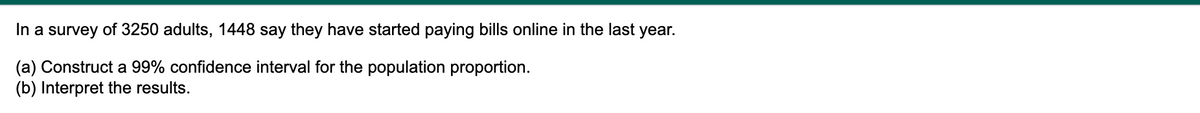 In a survey of 3250 adults, 1448 say they have started paying bills online in the last year.
(a) Construct a 99% confidence interval for the population proportion.
(b) Interpret the results.
